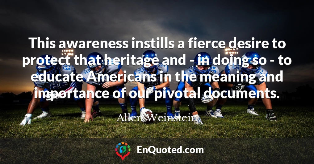 This awareness instills a fierce desire to protect that heritage and - in doing so - to educate Americans in the meaning and importance of our pivotal documents.
