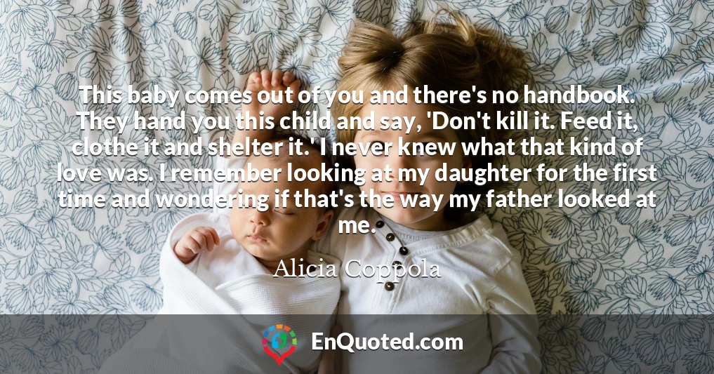This baby comes out of you and there's no handbook. They hand you this child and say, 'Don't kill it. Feed it, clothe it and shelter it.' I never knew what that kind of love was. I remember looking at my daughter for the first time and wondering if that's the way my father looked at me.
