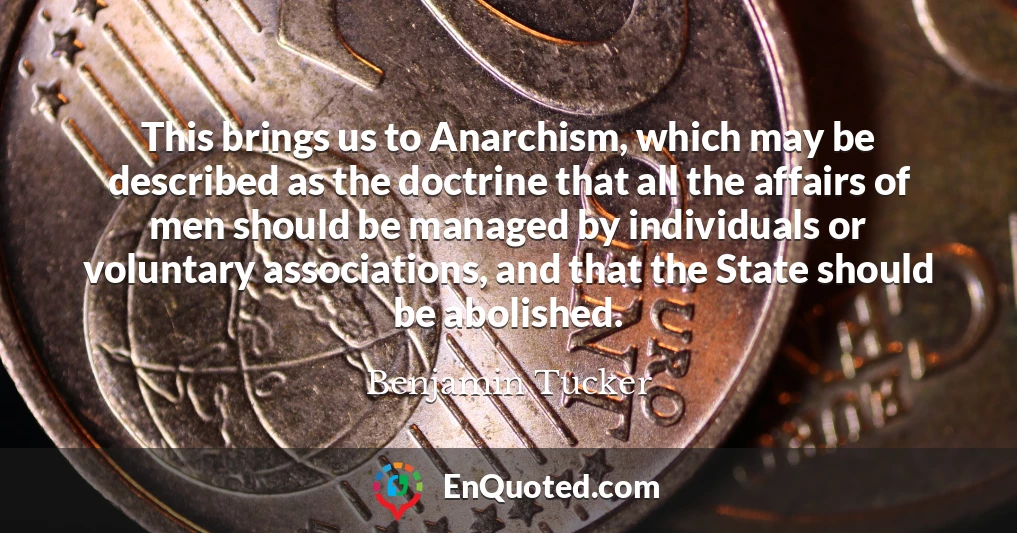 This brings us to Anarchism, which may be described as the doctrine that all the affairs of men should be managed by individuals or voluntary associations, and that the State should be abolished.