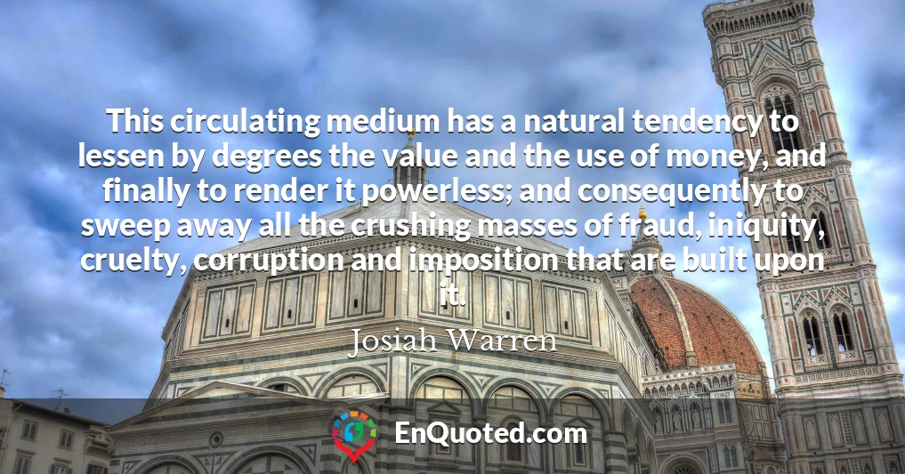 This circulating medium has a natural tendency to lessen by degrees the value and the use of money, and finally to render it powerless; and consequently to sweep away all the crushing masses of fraud, iniquity, cruelty, corruption and imposition that are built upon it.