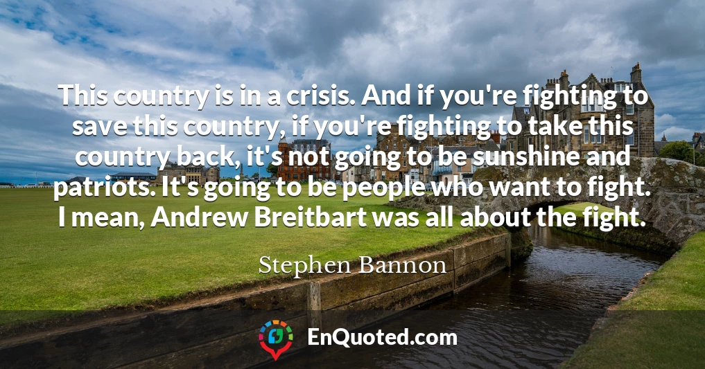 This country is in a crisis. And if you're fighting to save this country, if you're fighting to take this country back, it's not going to be sunshine and patriots. It's going to be people who want to fight. I mean, Andrew Breitbart was all about the fight.