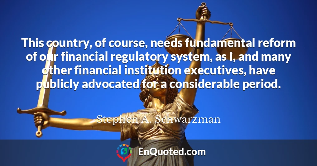 This country, of course, needs fundamental reform of our financial regulatory system, as I, and many other financial institution executives, have publicly advocated for a considerable period.