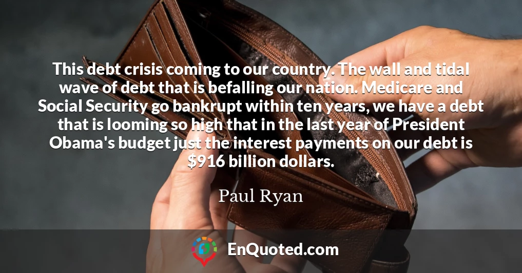 This debt crisis coming to our country. The wall and tidal wave of debt that is befalling our nation. Medicare and Social Security go bankrupt within ten years, we have a debt that is looming so high that in the last year of President Obama's budget just the interest payments on our debt is $916 billion dollars.