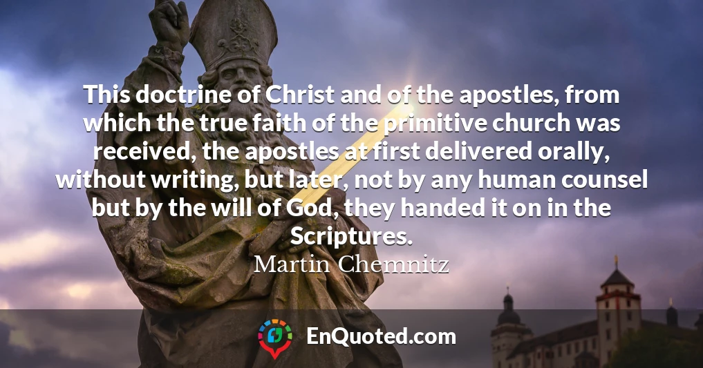 This doctrine of Christ and of the apostles, from which the true faith of the primitive church was received, the apostles at first delivered orally, without writing, but later, not by any human counsel but by the will of God, they handed it on in the Scriptures.