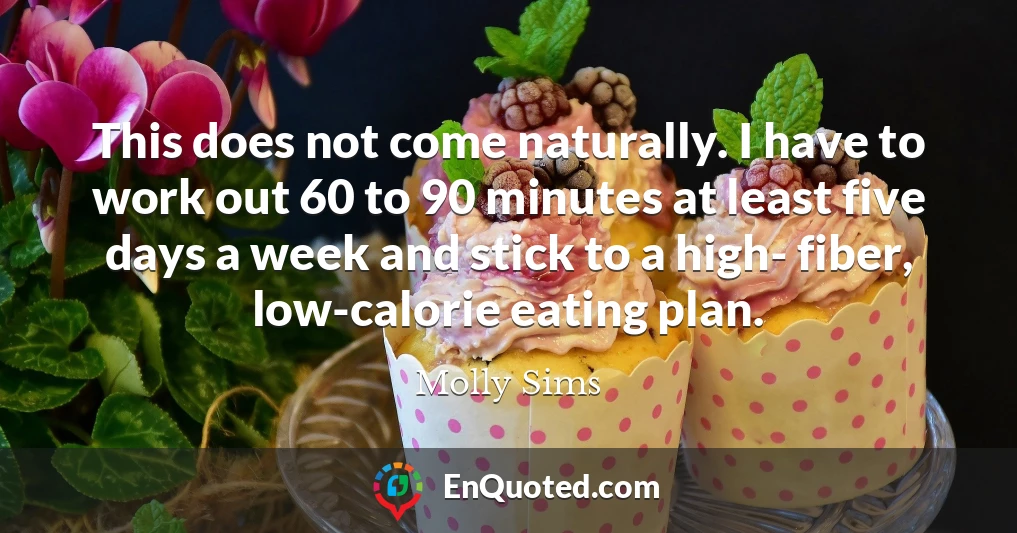 This does not come naturally. I have to work out 60 to 90 minutes at least five days a week and stick to a high- fiber, low-calorie eating plan.