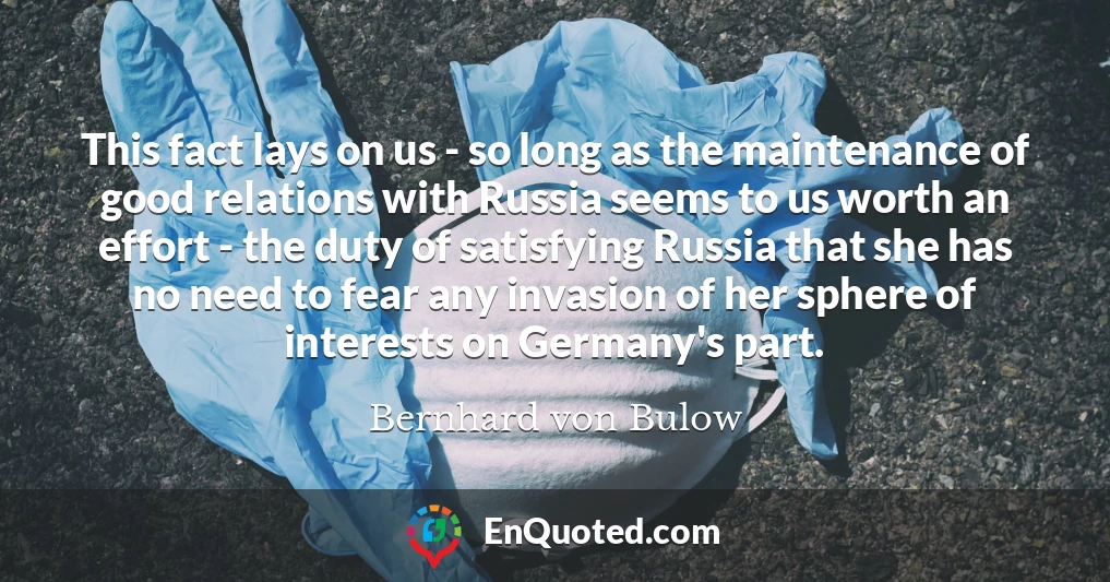 This fact lays on us - so long as the maintenance of good relations with Russia seems to us worth an effort - the duty of satisfying Russia that she has no need to fear any invasion of her sphere of interests on Germany's part.
