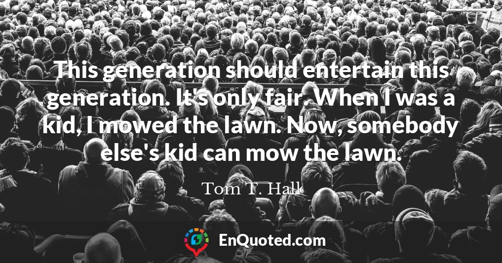 This generation should entertain this generation. It's only fair. When I was a kid, I mowed the lawn. Now, somebody else's kid can mow the lawn.