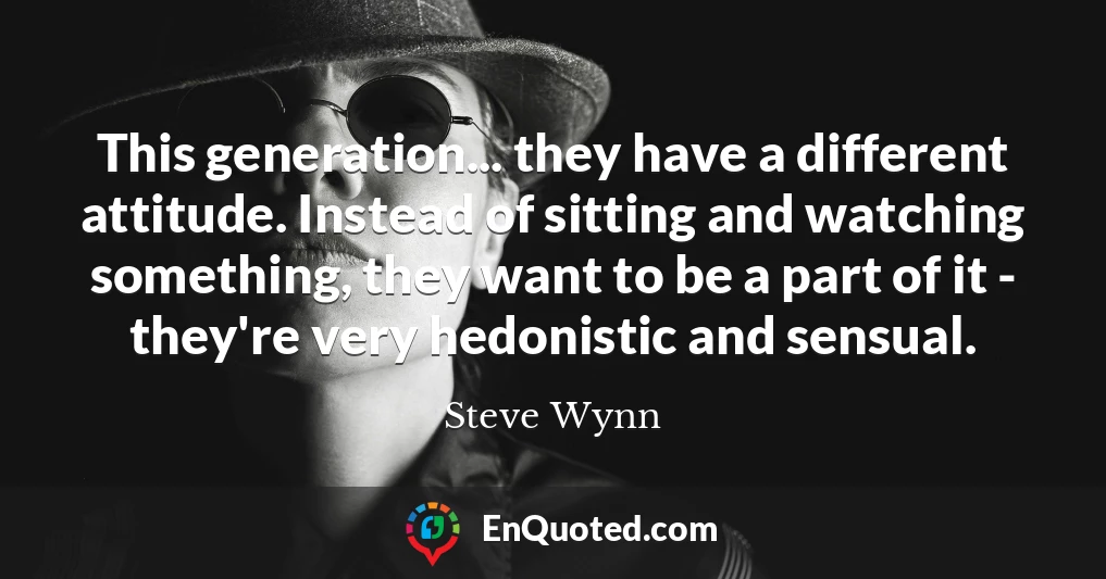 This generation... they have a different attitude. Instead of sitting and watching something, they want to be a part of it - they're very hedonistic and sensual.