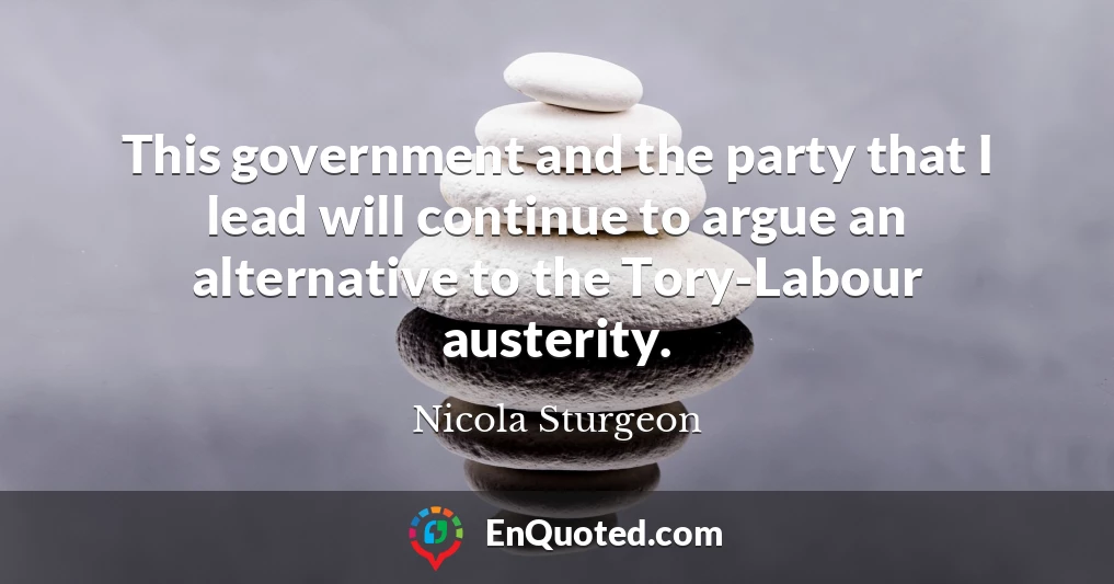 This government and the party that I lead will continue to argue an alternative to the Tory-Labour austerity.