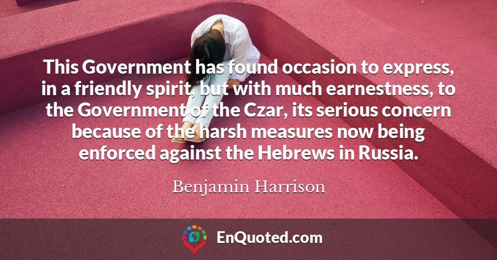 This Government has found occasion to express, in a friendly spirit, but with much earnestness, to the Government of the Czar, its serious concern because of the harsh measures now being enforced against the Hebrews in Russia.