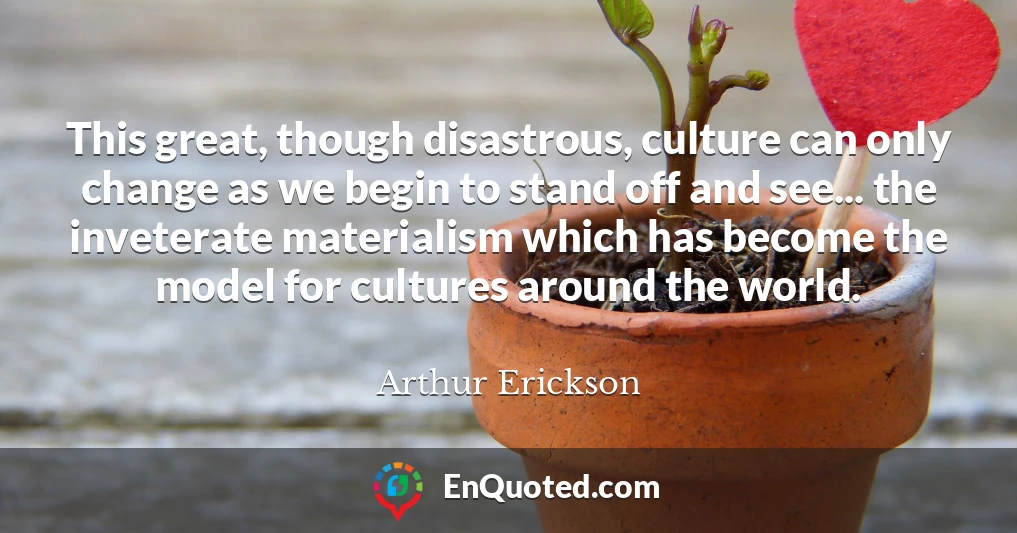 This great, though disastrous, culture can only change as we begin to stand off and see... the inveterate materialism which has become the model for cultures around the world.