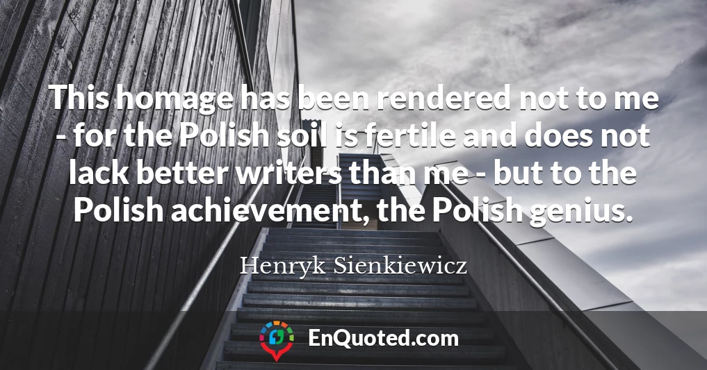 This homage has been rendered not to me - for the Polish soil is fertile and does not lack better writers than me - but to the Polish achievement, the Polish genius.