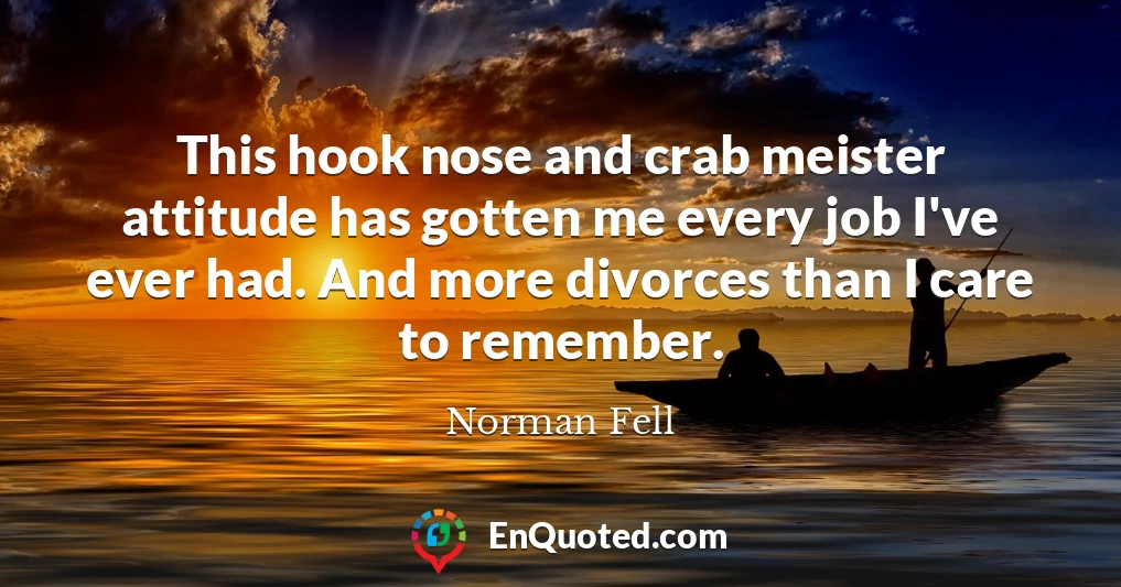 This hook nose and crab meister attitude has gotten me every job I've ever had. And more divorces than I care to remember.