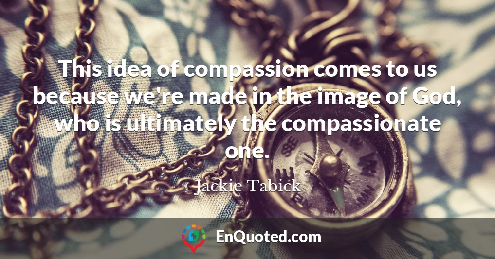This idea of compassion comes to us because we're made in the image of God, who is ultimately the compassionate one.