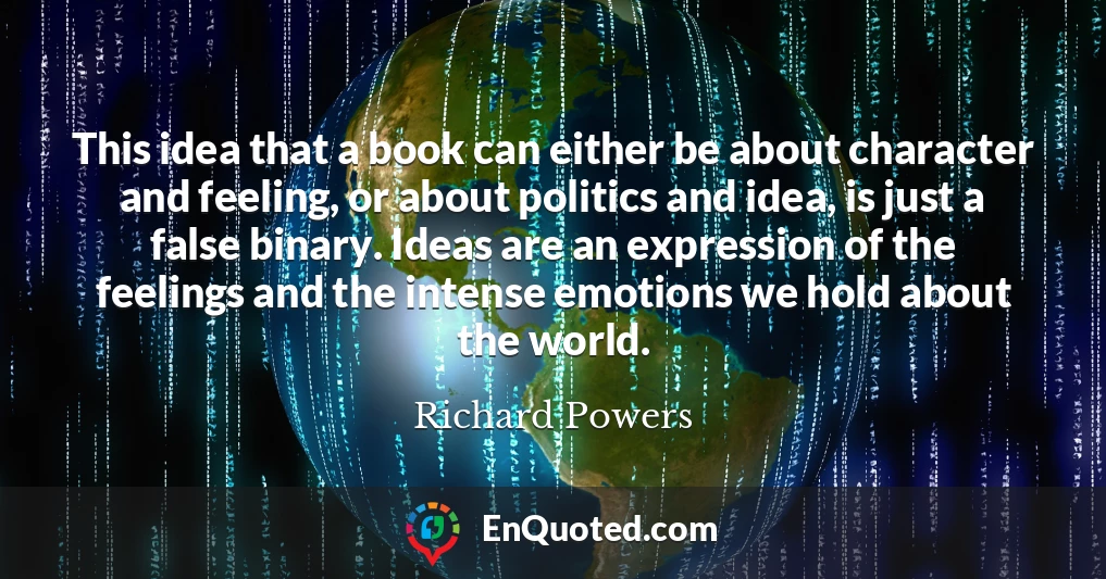 This idea that a book can either be about character and feeling, or about politics and idea, is just a false binary. Ideas are an expression of the feelings and the intense emotions we hold about the world.