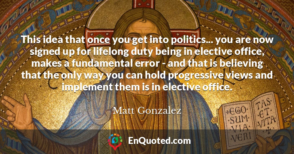 This idea that once you get into politics... you are now signed up for lifelong duty being in elective office, makes a fundamental error - and that is believing that the only way you can hold progressive views and implement them is in elective office.