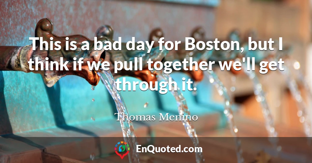 This is a bad day for Boston, but I think if we pull together we'll get through it.