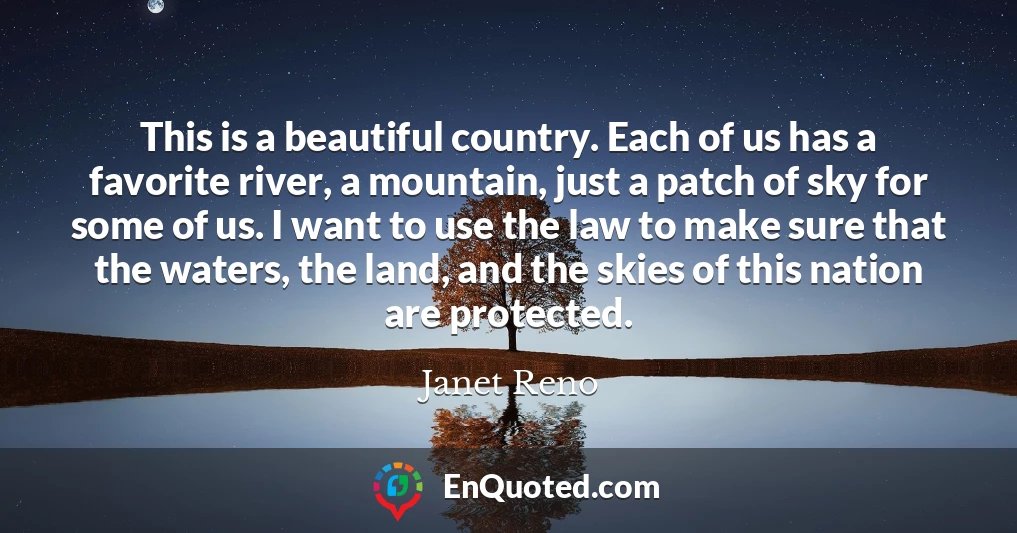 This is a beautiful country. Each of us has a favorite river, a mountain, just a patch of sky for some of us. I want to use the law to make sure that the waters, the land, and the skies of this nation are protected.
