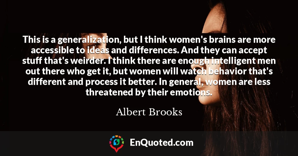 This is a generalization, but I think women's brains are more accessible to ideas and differences. And they can accept stuff that's weirder. I think there are enough intelligent men out there who get it, but women will watch behavior that's different and process it better. In general, women are less threatened by their emotions.