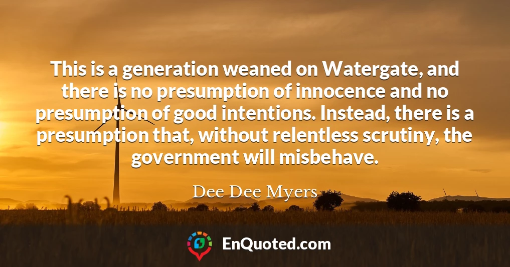 This is a generation weaned on Watergate, and there is no presumption of innocence and no presumption of good intentions. Instead, there is a presumption that, without relentless scrutiny, the government will misbehave.