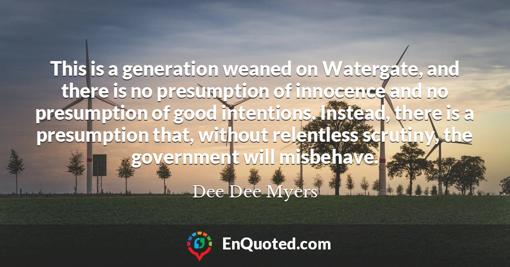 This is a generation weaned on Watergate, and there is no presumption of innocence and no presumption of good intentions. Instead, there is a presumption that, without relentless scrutiny, the government will misbehave.