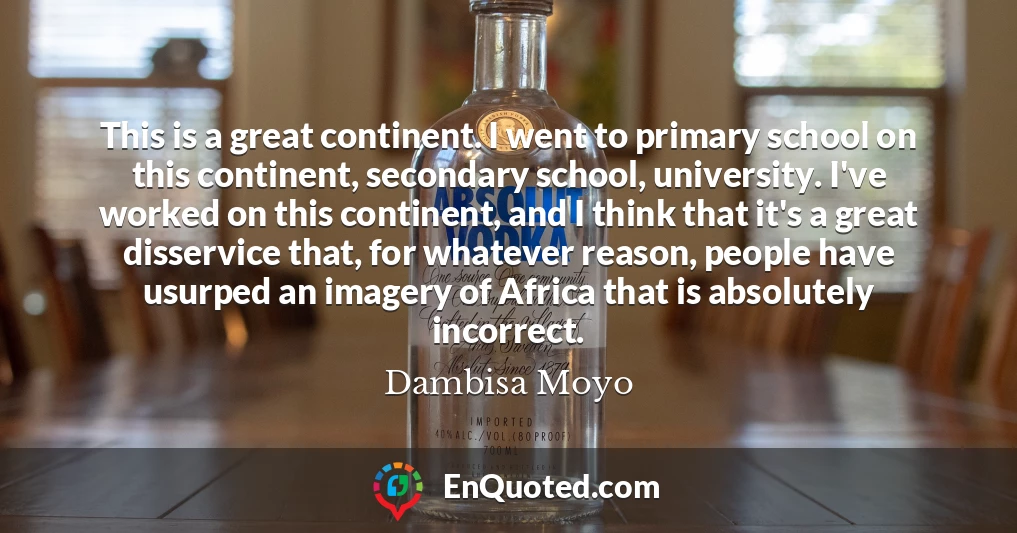 This is a great continent. I went to primary school on this continent, secondary school, university. I've worked on this continent, and I think that it's a great disservice that, for whatever reason, people have usurped an imagery of Africa that is absolutely incorrect.