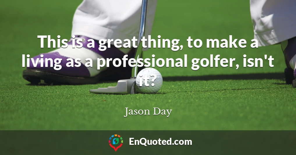 This is a great thing, to make a living as a professional golfer, isn't it?
