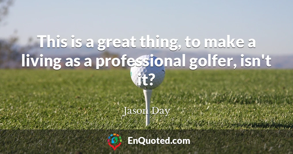 This is a great thing, to make a living as a professional golfer, isn't it?