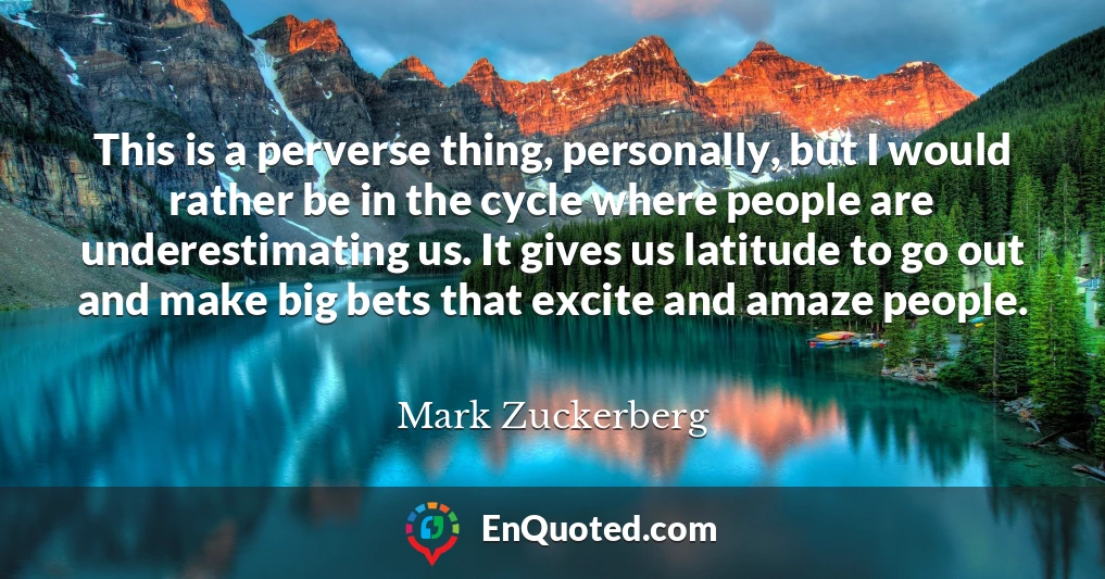 This is a perverse thing, personally, but I would rather be in the cycle where people are underestimating us. It gives us latitude to go out and make big bets that excite and amaze people.