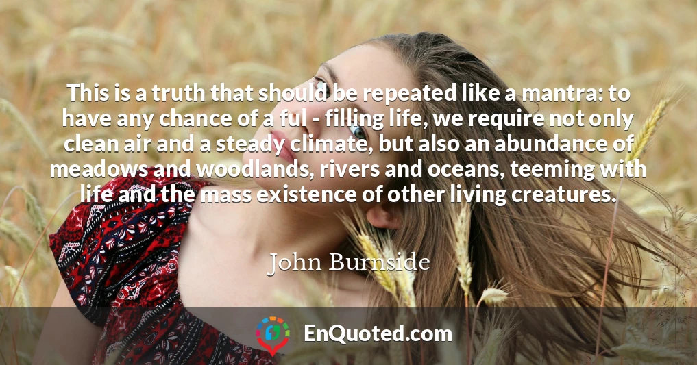 This is a truth that should be repeated like a mantra: to have any chance of a ful - filling life, we require not only clean air and a steady climate, but also an abundance of meadows and woodlands, rivers and oceans, teeming with life and the mass existence of other living creatures.