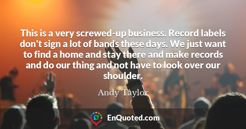 This is a very screwed-up business. Record labels don't sign a lot of bands these days. We just want to find a home and stay there and make records and do our thing and not have to look over our shoulder.