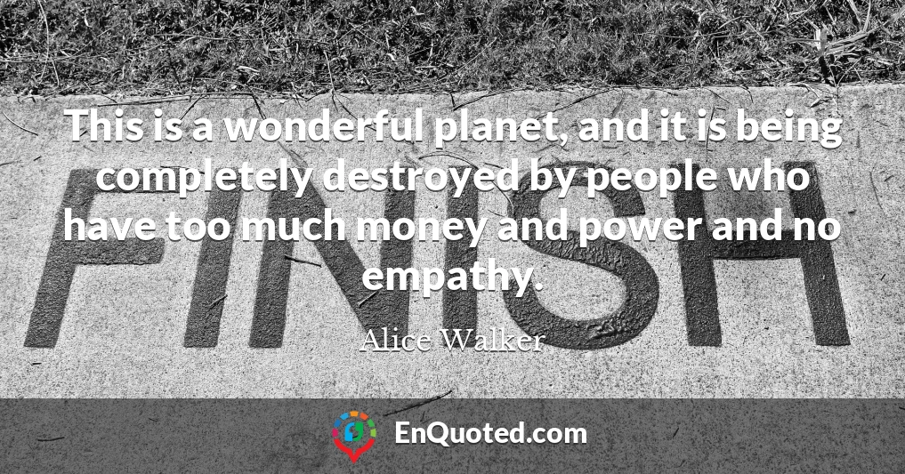 This is a wonderful planet, and it is being completely destroyed by people who have too much money and power and no empathy.