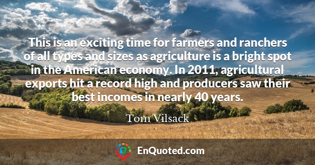 This is an exciting time for farmers and ranchers of all types and sizes as agriculture is a bright spot in the American economy. In 2011, agricultural exports hit a record high and producers saw their best incomes in nearly 40 years.