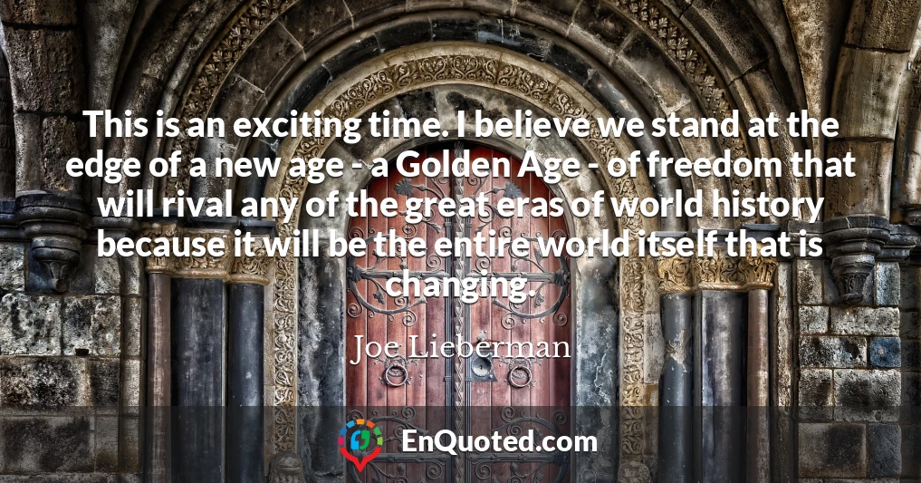 This is an exciting time. I believe we stand at the edge of a new age - a Golden Age - of freedom that will rival any of the great eras of world history because it will be the entire world itself that is changing.