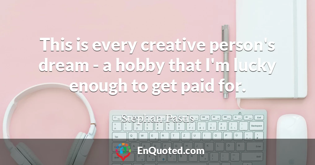 This is every creative person's dream - a hobby that I'm lucky enough to get paid for.