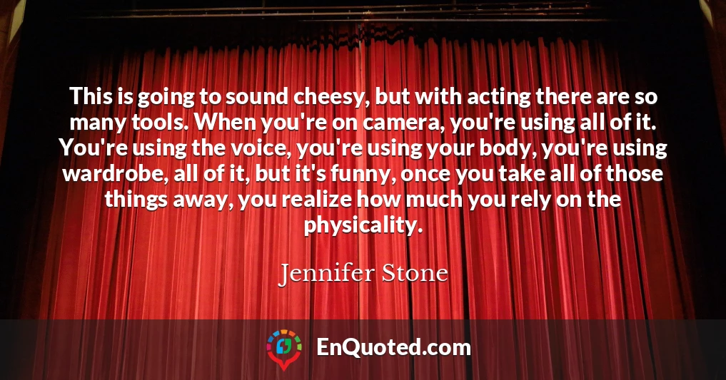 This is going to sound cheesy, but with acting there are so many tools. When you're on camera, you're using all of it. You're using the voice, you're using your body, you're using wardrobe, all of it, but it's funny, once you take all of those things away, you realize how much you rely on the physicality.