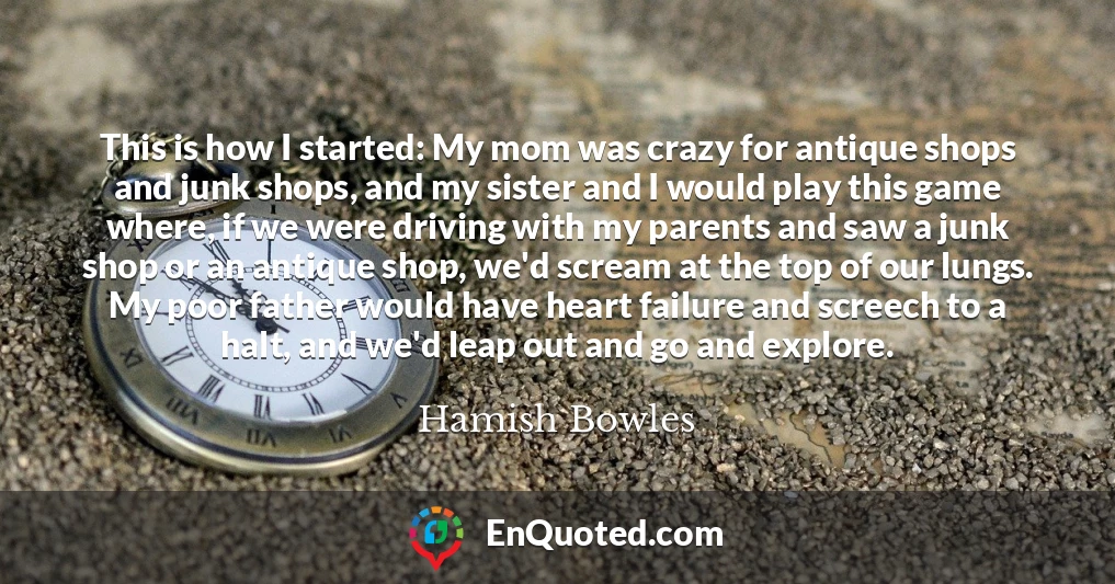 This is how I started: My mom was crazy for antique shops and junk shops, and my sister and I would play this game where, if we were driving with my parents and saw a junk shop or an antique shop, we'd scream at the top of our lungs. My poor father would have heart failure and screech to a halt, and we'd leap out and go and explore.