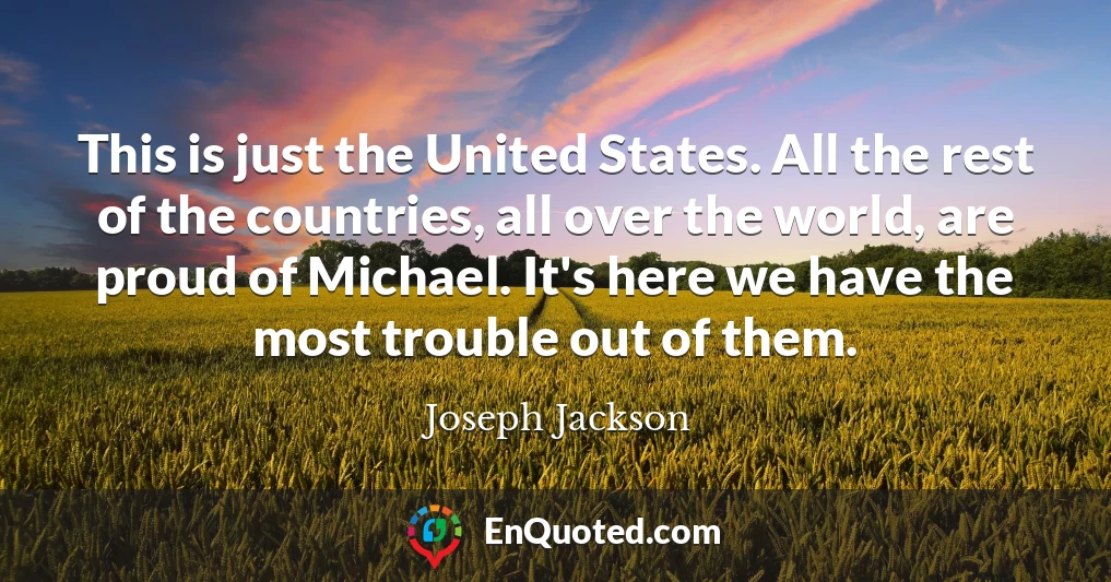 This is just the United States. All the rest of the countries, all over the world, are proud of Michael. It's here we have the most trouble out of them.