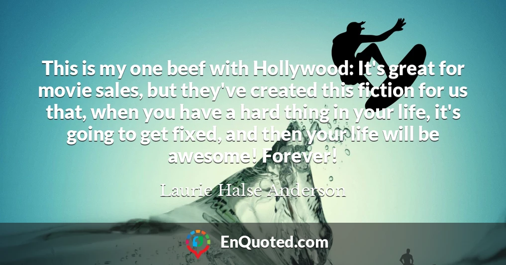 This is my one beef with Hollywood: It's great for movie sales, but they've created this fiction for us that, when you have a hard thing in your life, it's going to get fixed, and then your life will be awesome! Forever!