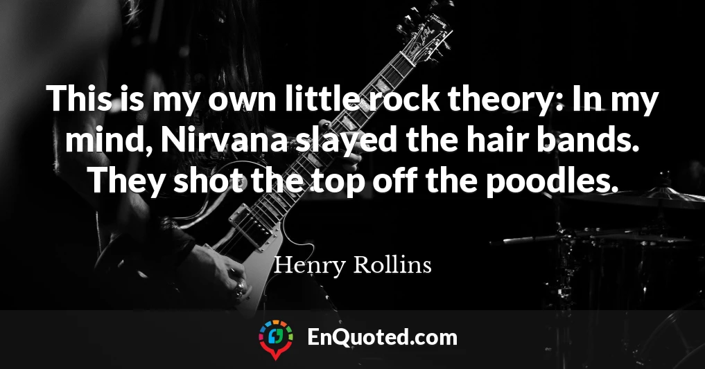 This is my own little rock theory: In my mind, Nirvana slayed the hair bands. They shot the top off the poodles.