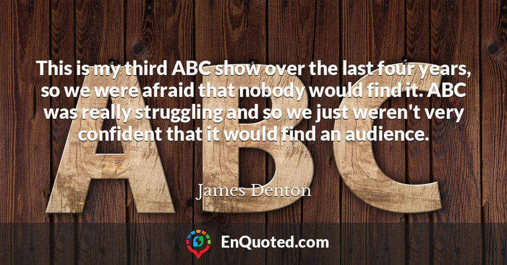 This is my third ABC show over the last four years, so we were afraid that nobody would find it. ABC was really struggling and so we just weren't very confident that it would find an audience.