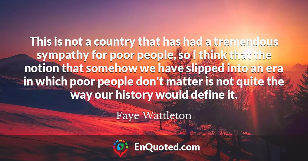 This is not a country that has had a tremendous sympathy for poor people, so I think that the notion that somehow we have slipped into an era in which poor people don't matter is not quite the way our history would define it.