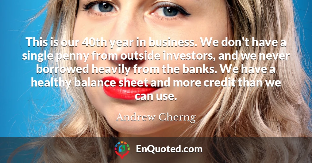 This is our 40th year in business. We don't have a single penny from outside investors, and we never borrowed heavily from the banks. We have a healthy balance sheet and more credit than we can use.