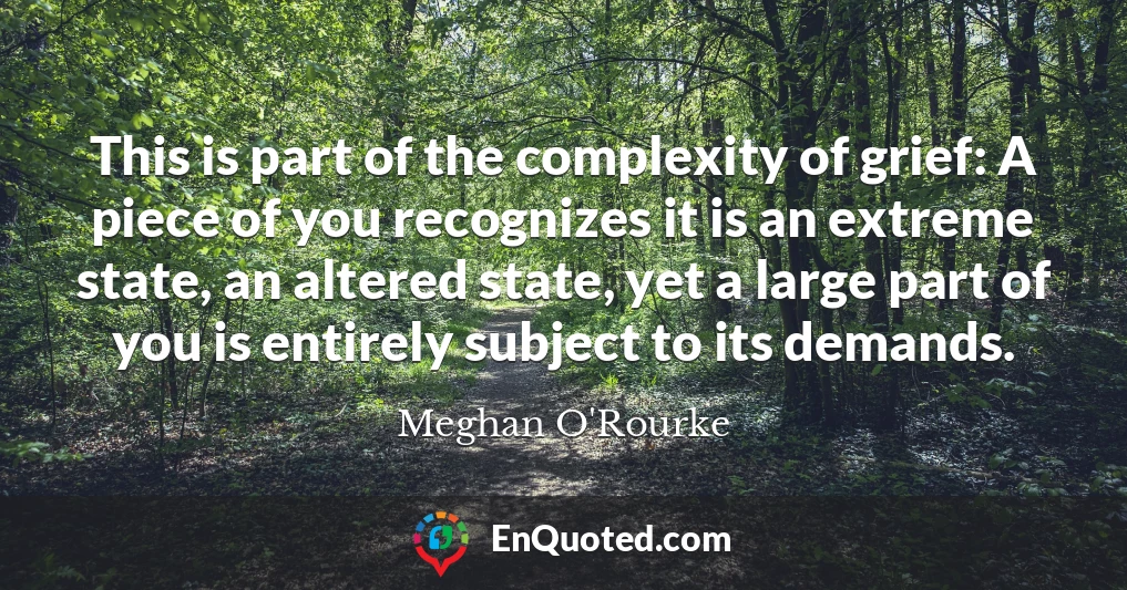 This is part of the complexity of grief: A piece of you recognizes it is an extreme state, an altered state, yet a large part of you is entirely subject to its demands.