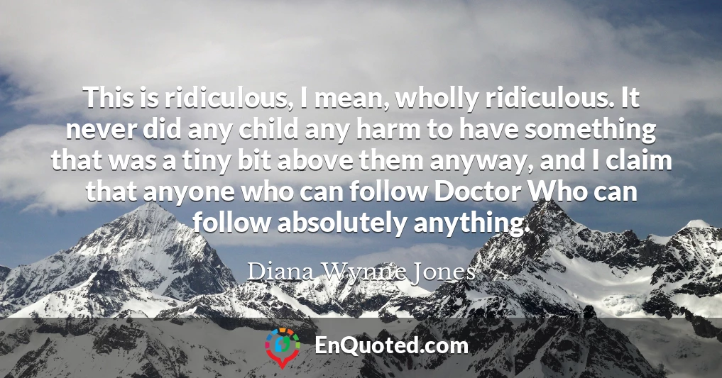This is ridiculous, I mean, wholly ridiculous. It never did any child any harm to have something that was a tiny bit above them anyway, and I claim that anyone who can follow Doctor Who can follow absolutely anything.