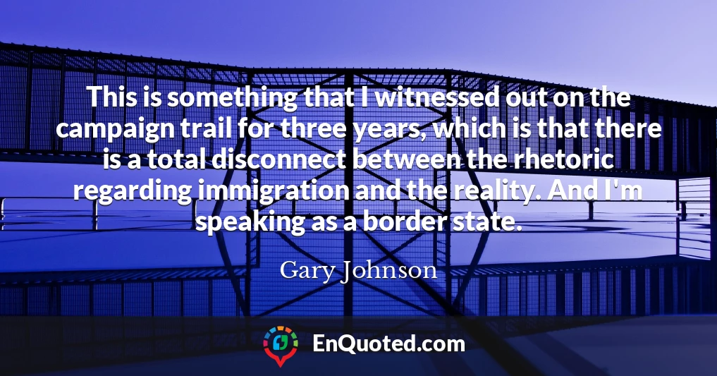This is something that I witnessed out on the campaign trail for three years, which is that there is a total disconnect between the rhetoric regarding immigration and the reality. And I'm speaking as a border state.
