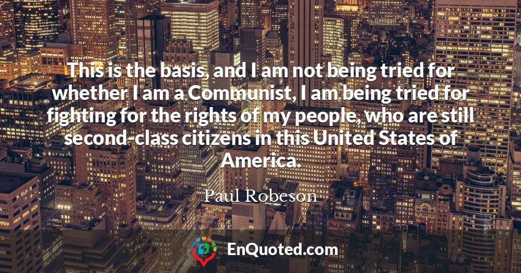 This is the basis, and I am not being tried for whether I am a Communist, I am being tried for fighting for the rights of my people, who are still second-class citizens in this United States of America.