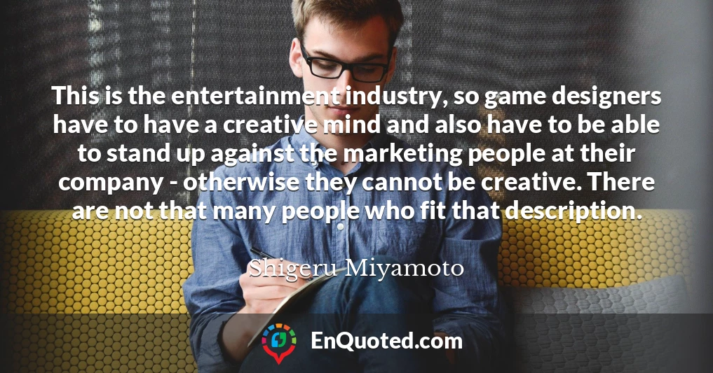 This is the entertainment industry, so game designers have to have a creative mind and also have to be able to stand up against the marketing people at their company - otherwise they cannot be creative. There are not that many people who fit that description.