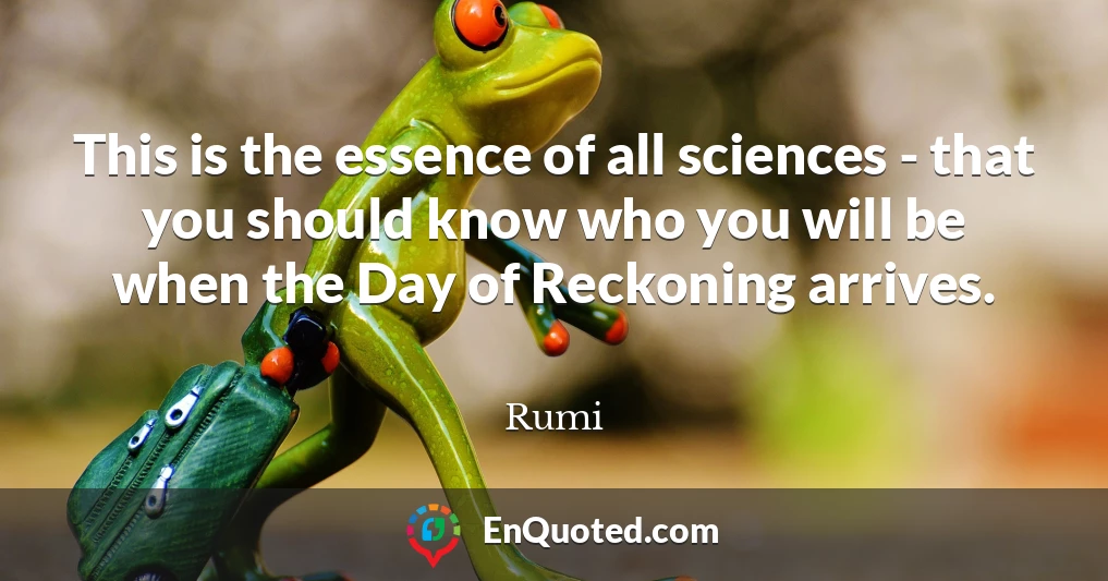 This is the essence of all sciences - that you should know who you will be when the Day of Reckoning arrives.