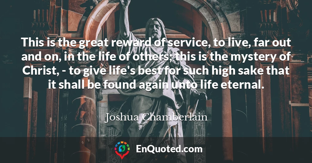 This is the great reward of service, to live, far out and on, in the life of others; this is the mystery of Christ, - to give life's best for such high sake that it shall be found again unto life eternal.